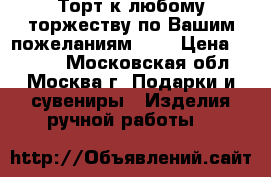 Торт к любому торжеству по Вашим пожеланиям!!!! › Цена ­ 5 000 - Московская обл., Москва г. Подарки и сувениры » Изделия ручной работы   